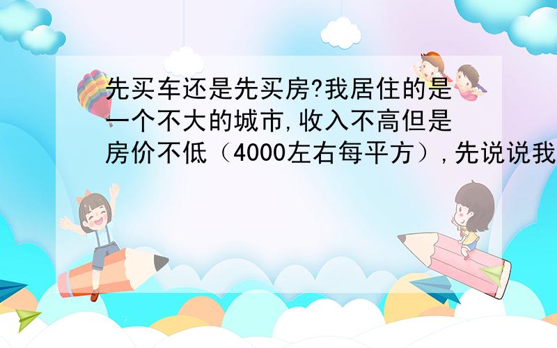 先买车还是先买房?我居住的是一个不大的城市,收入不高但是房价不低（4000左右每平方）,先说说我的基本情况吧1.本人和LP年龄都不超过25,家庭月收入在5000左右,工作比较稳定,有10万积蓄2.马