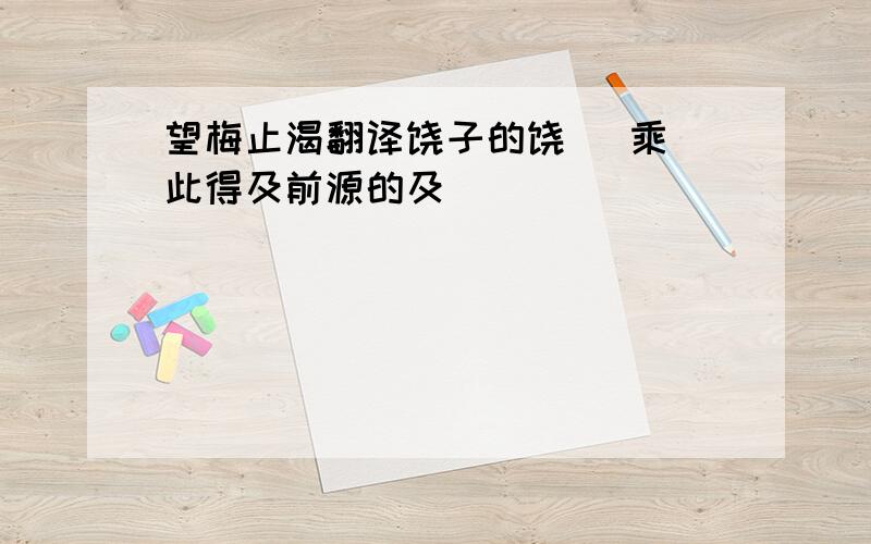 望梅止渴翻译饶子的饶   乘此得及前源的及