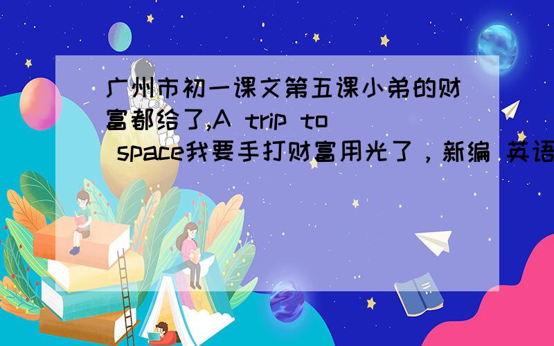 广州市初一课文第五课小弟的财富都给了,A trip to space我要手打财富用光了，新编 英语