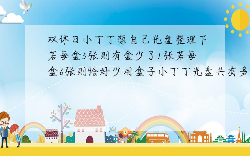 双休日小丁丁想自己光盘整理下若每盒5张则有盒少了1张若每盒6张则恰好少用盒子小丁丁光盘共有多少张?