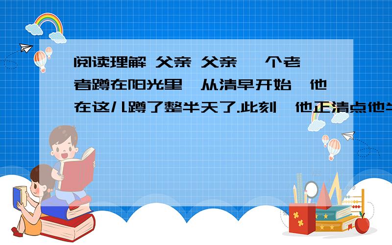 阅读理解 父亲 父亲 一个老者蹲在阳光里,从清早开始,他在这儿蹲了整半天了.此刻,他正清点他半天的收获一张张皱巴巴的票子在他的膝盖上展平,然后,小心翼翼地叠好.他是来卖油果儿的.自