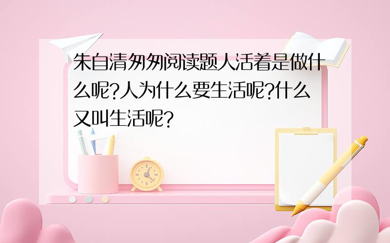 朱自清匆匆阅读题人活着是做什么呢?人为什么要生活呢?什么又叫生活呢?