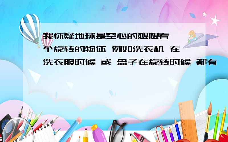 我怀疑地球是空心的想想看 一个旋转的物体 例如洗衣机 在洗衣服时候 或 盘子在旋转时候 都有一定的抛力 造成空心 盘子里面的水 就可以证明 它是在象外抛的 那么地球也在 旋转 中间是不