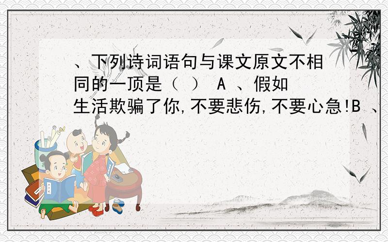 、下列诗词语句与课文原文不相同的一顶是（ ） A 、假如生活欺骗了你,不要悲伤,不要心急!B 、忧郁的日5 、下列诗词语句与课文原文不相同的一顶是（ ） A 、一屠晚归，担中肉尽，只有剩