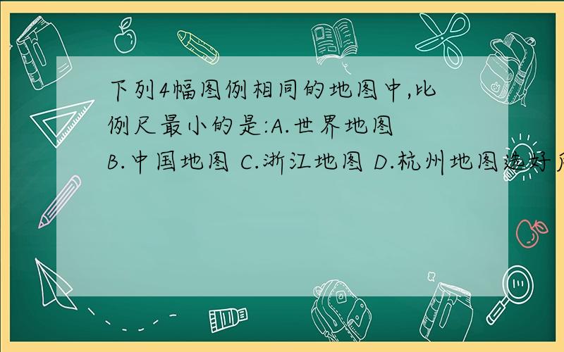 下列4幅图例相同的地图中,比例尺最小的是:A.世界地图 B.中国地图 C.浙江地图 D.杭州地图选好后要说明理由才给分哦!