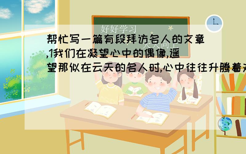 帮忙写一篇有段拜访名人的文章,1我们在凝望心中的偶像,遥望那似在云天的名人时,心中往往升腾着对自我未来的憧憬,渴望着、追寻着那能抚慰我们、提升我们的能量.这是年轻人成长的精神