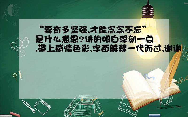 “要有多坚强,才能念念不忘”是什么意思?讲的明白深刻一点,带上感情色彩,字面解释一代而过,谢谢