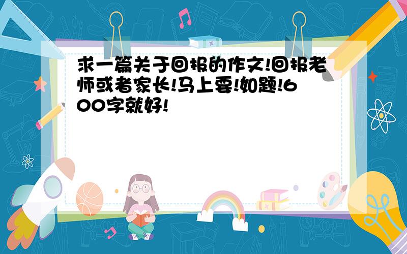 求一篇关于回报的作文!回报老师或者家长!马上要!如题!600字就好!