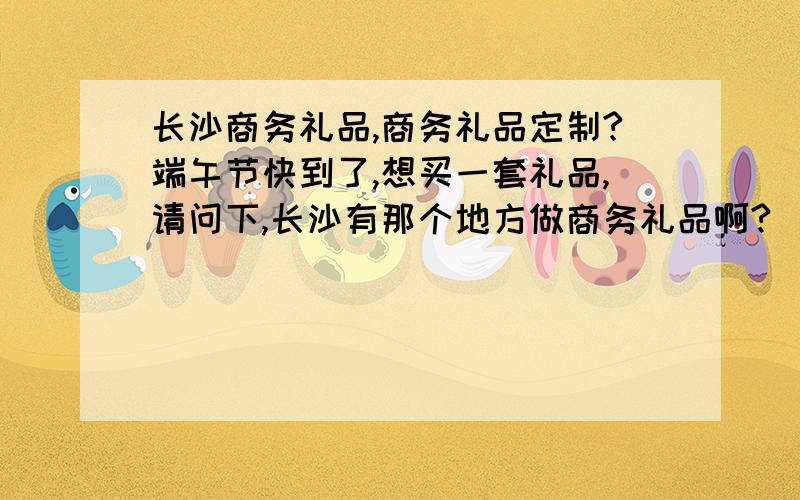 长沙商务礼品,商务礼品定制?端午节快到了,想买一套礼品,请问下,长沙有那个地方做商务礼品啊?