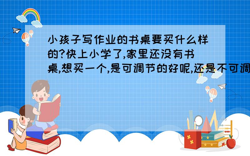 小孩子写作业的书桌要买什么样的?快上小学了,家里还没有书桌,想买一个,是可调节的好呢,还是不可调节的好?什么牌子的比较环保些、不影响小孩子生长发育?价格多少?拒绝广告,只想听听用