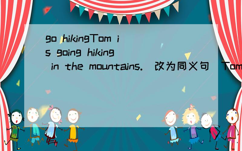 go hikingTom is going hiking in the mountains.(改为同义句)Tom is__ __ __ __in the mountains.(又四个短小空)