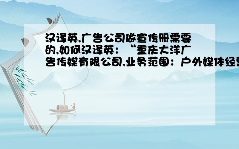 汉译英,广告公司做宣传册需要的,如何汉译英：“重庆大洋广告传媒有限公司,业务范围：户外媒体经营发布；户外霓虹灯广告工程；楼宇灯饰工程设计施工；大型灯饰工程设计施工；礼仪庆