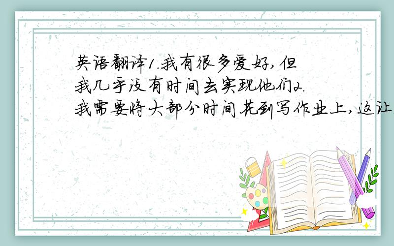 英语翻译1.我有很多爱好,但我几乎没有时间去实现他们2.我需要将大部分时间花到写作业上,这让我感到很累3.我应该为了学习而放弃自己的爱好吗?4.您能给我一些建议吗?语法最好不要太复杂,