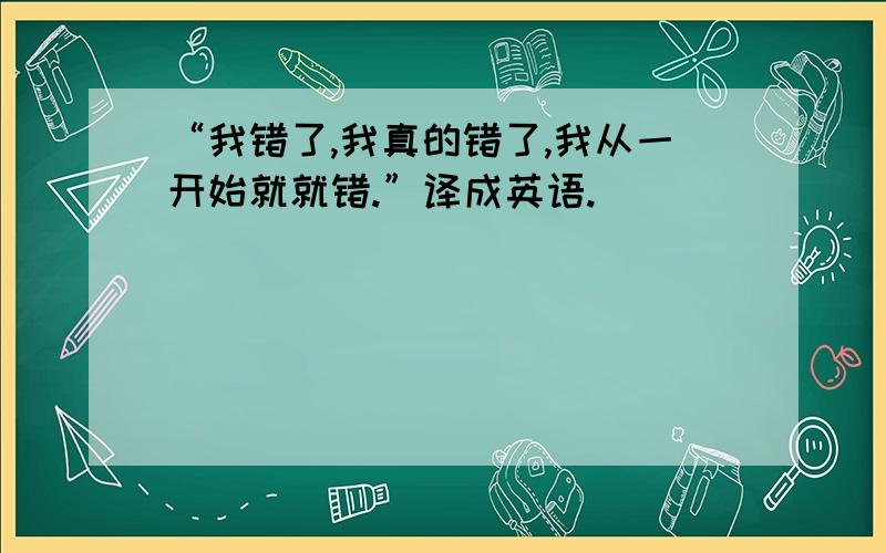 “我错了,我真的错了,我从一开始就就错.”译成英语.