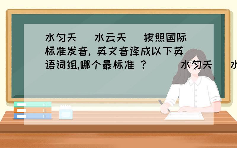 水匀天 （水云天） 按照国际标准发音, 英文音译成以下英语词组,哪个最标准 ?`    水匀天 （水云天） 按照国际标准发音, 英文音译成以下英语词组,你认为哪个或哪几个最标准 ? ? ?~`````````1. s