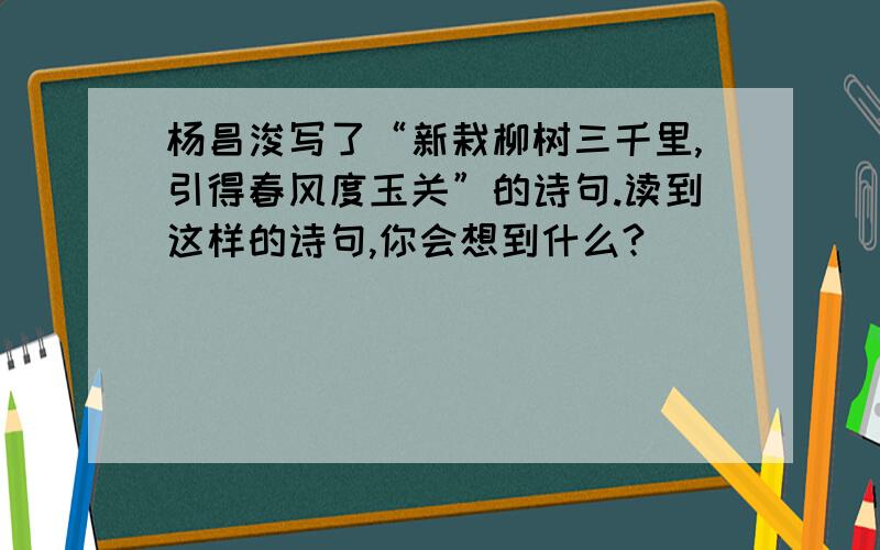 杨昌浚写了“新栽柳树三千里,引得春风度玉关”的诗句.读到这样的诗句,你会想到什么?