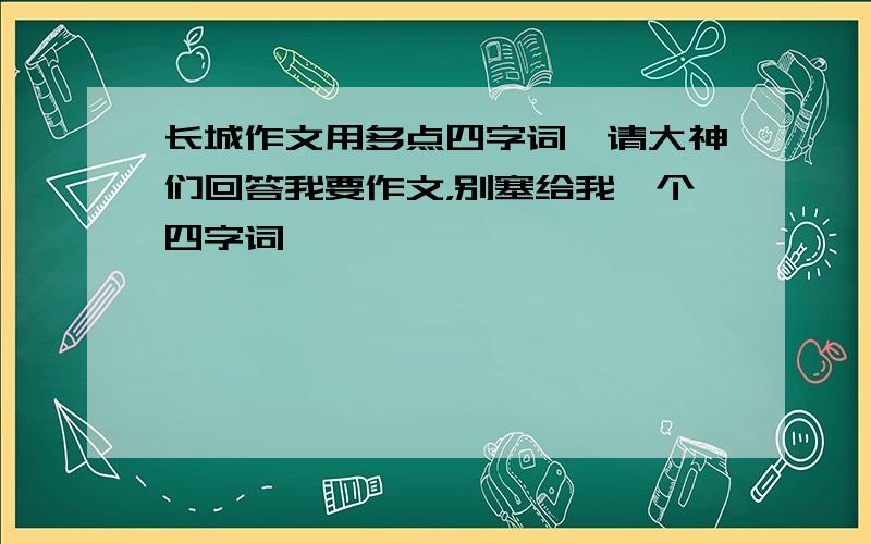 长城作文用多点四字词,请大神们回答我要作文，别塞给我一个四字词