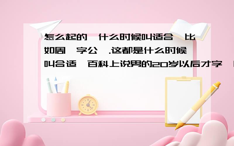 怎么起的,什么时候叫适合,比如周瑜字公瑾.这都是什么时候叫合适,百科上说男的20岁以后才字,叫字表尊称,那20岁以前呢就可以直接叫名字了吗?来个明白人说一下吧,不要复制黏贴的,特别是复