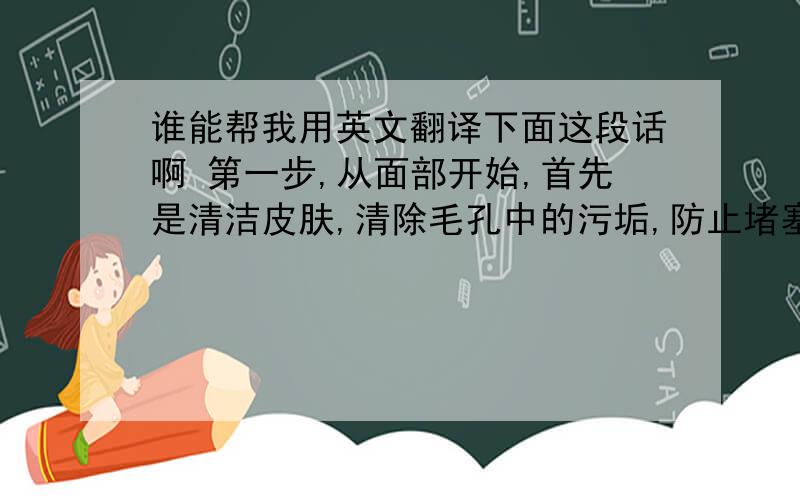 谁能帮我用英文翻译下面这段话啊 第一步,从面部开始,首先是清洁皮肤,清除毛孔中的污垢,防止堵塞毛孔