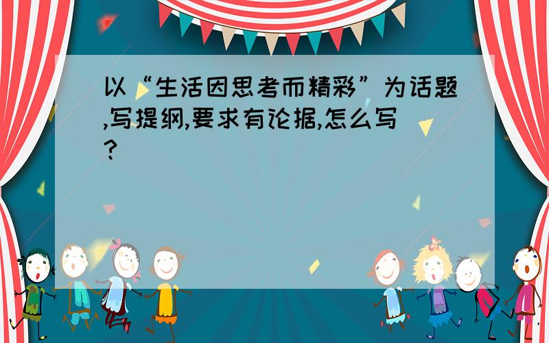 以“生活因思考而精彩”为话题,写提纲,要求有论据,怎么写?