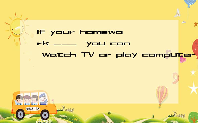 If your homework ___,you can watch TV or play computer games for a while.A.will be finished   B.would be finished  C. was finished  D. is finished请问选哪个,可以解释一下吗?