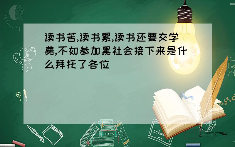 读书苦,读书累,读书还要交学费,不如参加黑社会接下来是什么拜托了各位