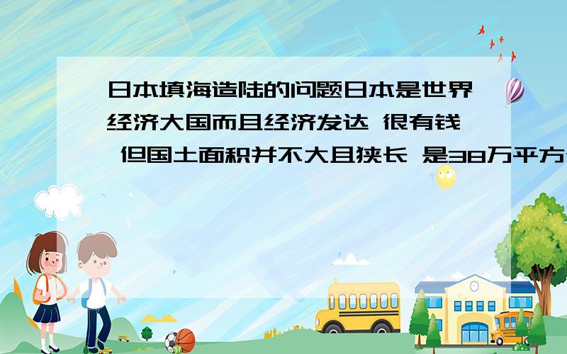 日本填海造陆的问题日本是世界经济大国而且经济发达 很有钱 但国土面积并不大且狭长 是38万平方公里 那它为什么不在国土狭长的两边大面积填海造陆 以扩大国土面积和战略纵深 请客观