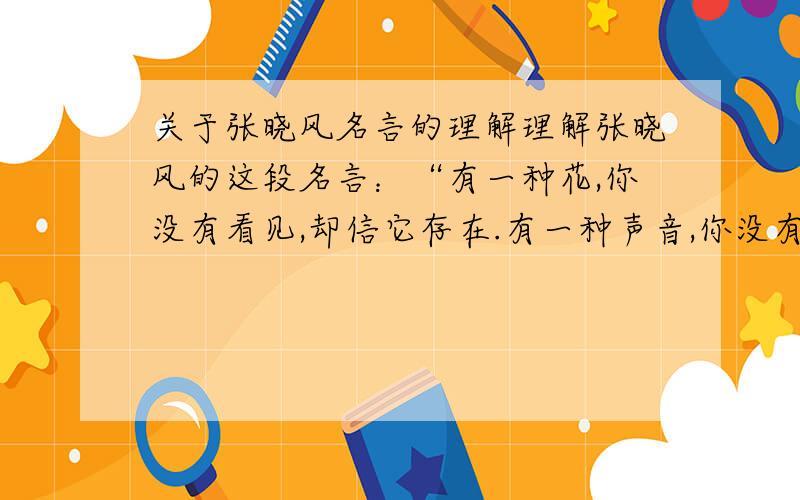 关于张晓风名言的理解理解张晓风的这段名言：“有一种花,你没有看见,却信它存在.有一种声音,你没有听见,却自知你了解.生命是一项随时可以中 止的契约,爱情在最醇美的时候,却可以跨越