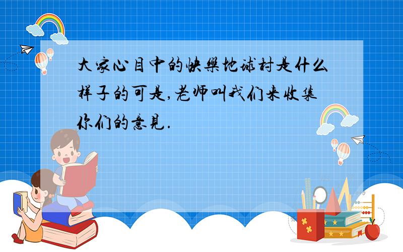 大家心目中的快乐地球村是什么样子的可是,老师叫我们来收集你们的意见.