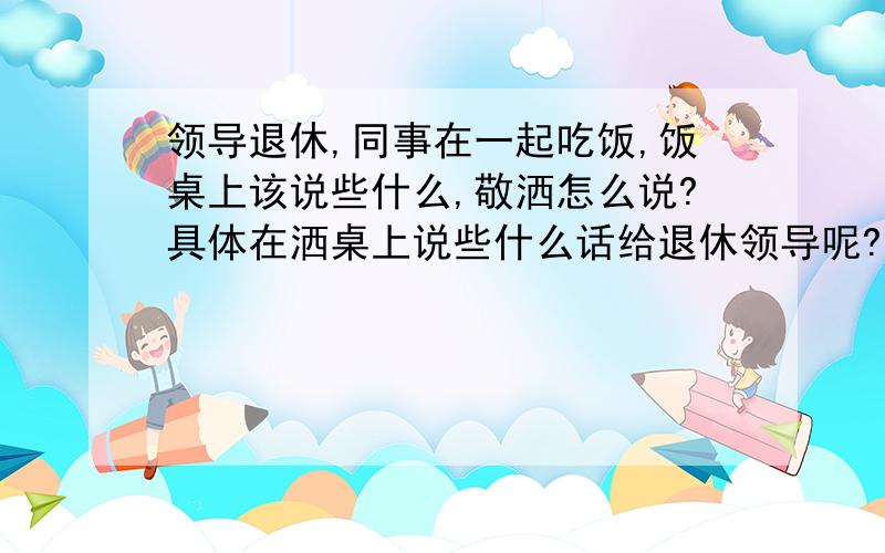 领导退休,同事在一起吃饭,饭桌上该说些什么,敬洒怎么说?具体在洒桌上说些什么话给退休领导呢?能靠谱一些吗?