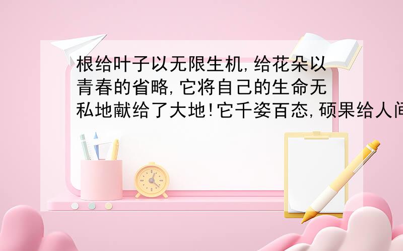 根给叶子以无限生机,给花朵以青春的省略,它将自己的生命无私地献给了大地!它千姿百态,硕果给人间美的享受!你可知道它是谁吗?它就是被埋在地下,延伸到土层中的根!提到根,也许有人不屑