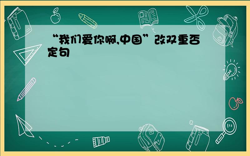 “我们爱你啊,中国”改双重否定句