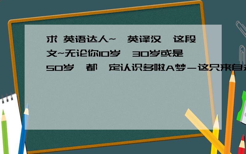 求 英语达人~【英译汉】这段文~无论你10岁、30岁或是50岁,都一定认识多啦A梦－这只来自未来的机械猫.由漫画家藤子·F·不二雄所创作,多啦A梦是亚洲区最受欢迎漫画,受到无数粉丝的爱戴.漫