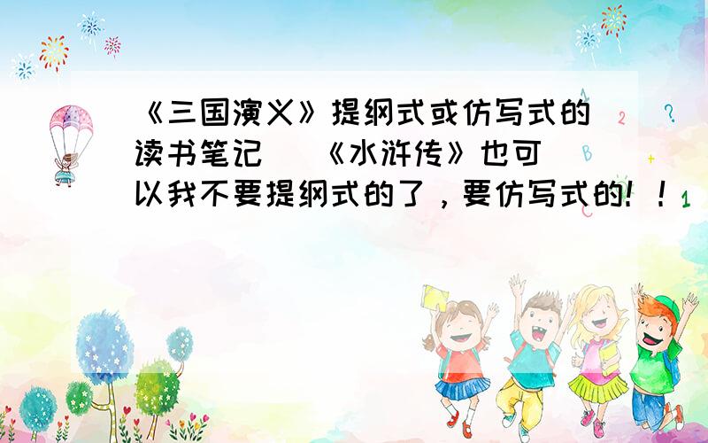 《三国演义》提纲式或仿写式的读书笔记   《水浒传》也可以我不要提纲式的了，要仿写式的！！  要仿写式的！！要仿写式的！！