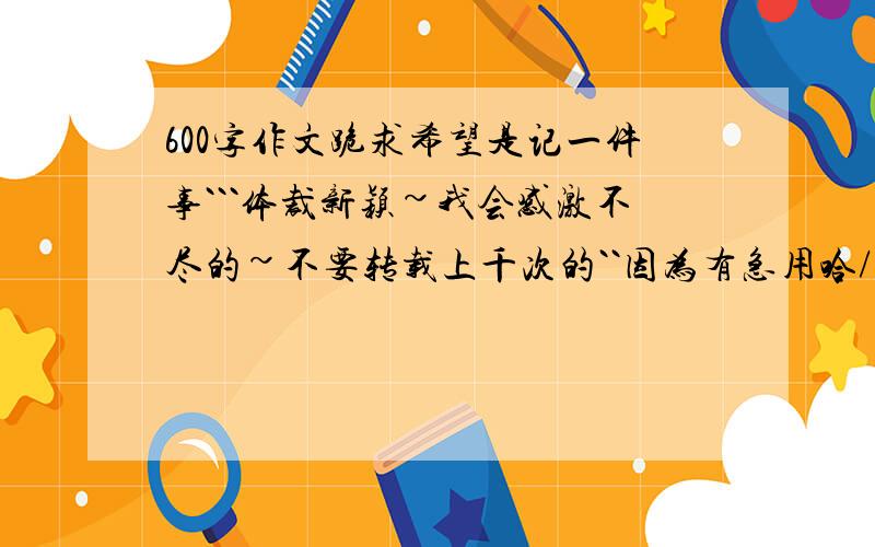 600字作文跪求希望是记一件事```体裁新颖~我会感激不尽的~不要转载上千次的``因为有急用哈/```我会一直在先等的哦``好的一顶家分