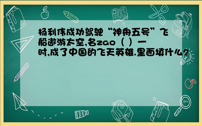 杨利伟成功驾驶“神舟五号”飞船遨游太空,名zao（ ）一时,成了中国的飞天英雄.里面填什么?