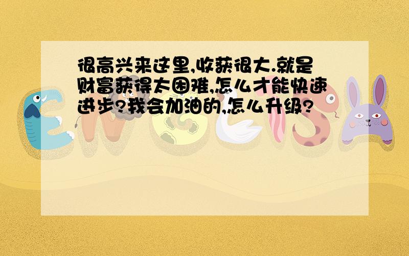 很高兴来这里,收获很大.就是财富获得太困难,怎么才能快速进步?我会加油的,怎么升级?