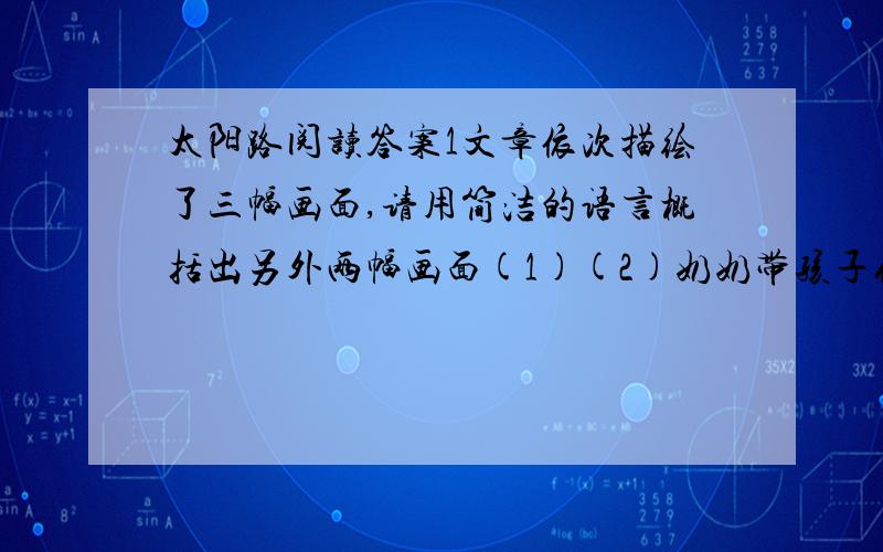 太阳路阅读答案1文章依次描绘了三幅画面,请用简洁的语言概括出另外两幅画面(1)(2)奶奶带孩子们种园、插棍侧苗高.(3)2.孩子们对猜不透的太阳产生了哪些好奇?（写出三点即可）3.理解下列