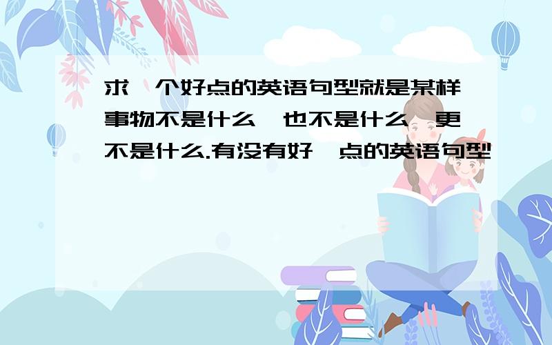 求一个好点的英语句型就是某样事物不是什么,也不是什么,更不是什么.有没有好一点的英语句型