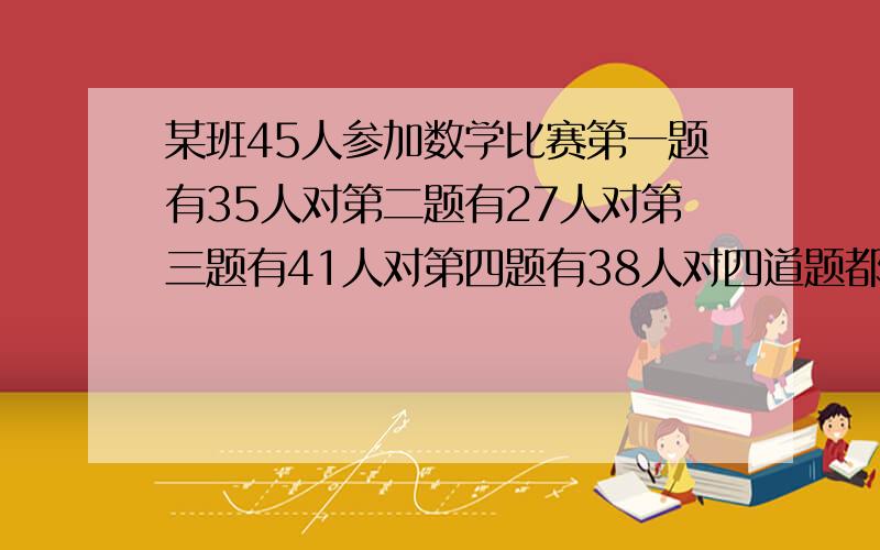 某班45人参加数学比赛第一题有35人对第二题有27人对第三题有41人对第四题有38人对四道题都对的至少有多少越快越好!注意是至少有多少人!