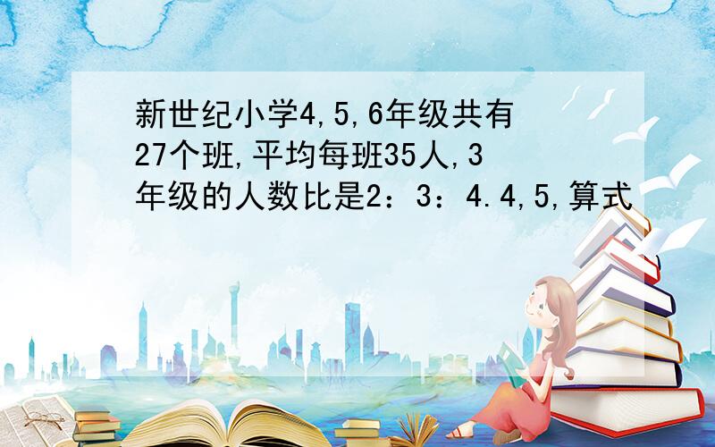 新世纪小学4,5,6年级共有27个班,平均每班35人,3年级的人数比是2：3：4.4,5,算式