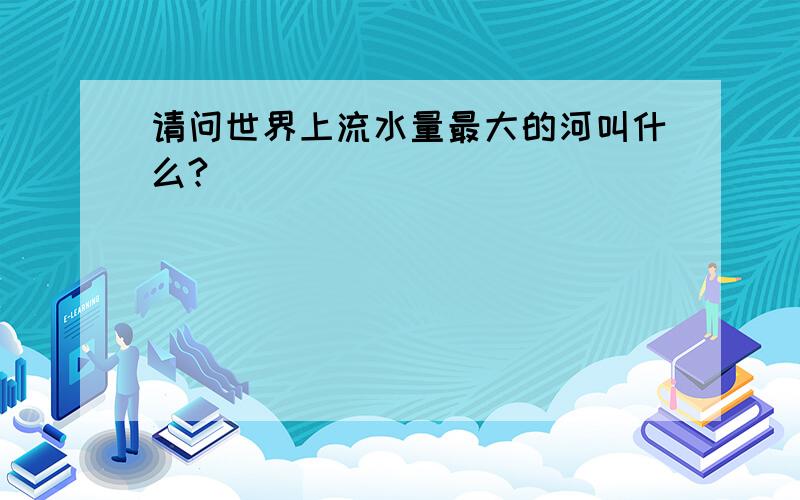 请问世界上流水量最大的河叫什么?