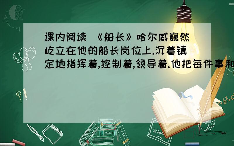 课内阅读 《船长》哈尔威巍然屹立在他的船长岗位上,沉着镇定地指挥着,控制着,领导着.他把每件事和每个人都考虑到了,他仿佛不是在给人而是给灾难下达命令,一切似乎都在听从他的调遣.