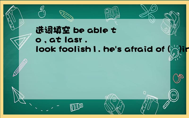 选词填空 be able to , at lasr . look foolish1. he's afraid of (   )in front of all his friends2. Will you(   ) give a speech tomorrow?3. After much delay, he finished his paper(   )