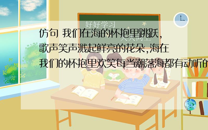 仿句 我们在海的怀抱里跳跃,歌声笑声溅起鲜亮的花朵,海在我们的怀抱里欢笑每当潮落海都有动听的歌开头 我们在海的怀抱里跳跃( )海在我们的怀抱里欢笑( )