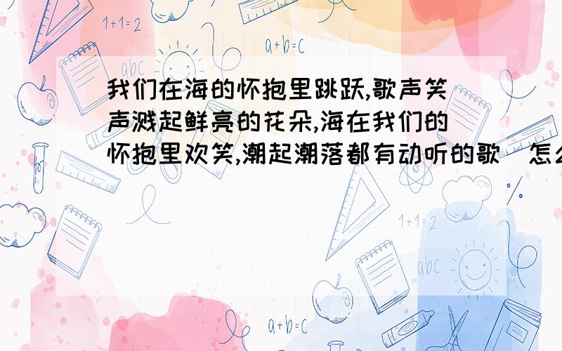 我们在海的怀抱里跳跃,歌声笑声溅起鲜亮的花朵,海在我们的怀抱里欢笑,潮起潮落都有动听的歌（怎么停顿《我们去看海》我 们 在 海 的 怀 抱 里 跳 跃 歌 声 笑 声 溅 起 鲜 亮 的 花 朵海