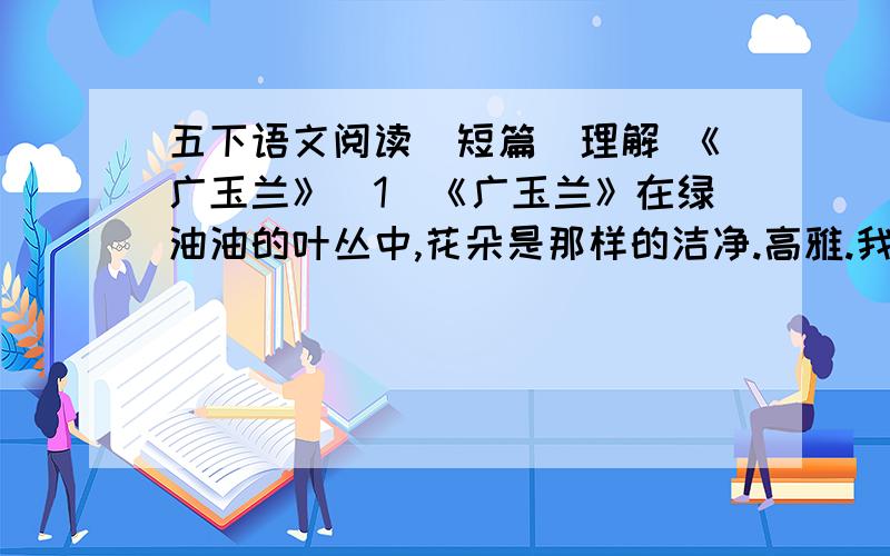 五下语文阅读（短篇）理解 《广玉兰》（1）《广玉兰》在绿油油的叶丛中,花朵是那样的洁净.高雅.我无法用文字准确形容那花瓣的色彩,说它纯白吧,又似乎有一种淡淡的青绿色渗透出来；我