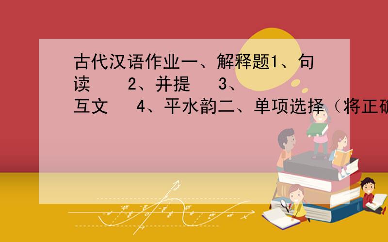 古代汉语作业一、解释题1、句读    2、并提   3、互文   4、平水韵二、单项选择（将正确番号填在题干后括号内）1、《汉书·地理志下》：“宣帝时,召信臣为南阳太守.”颜师古注：召读曰邵