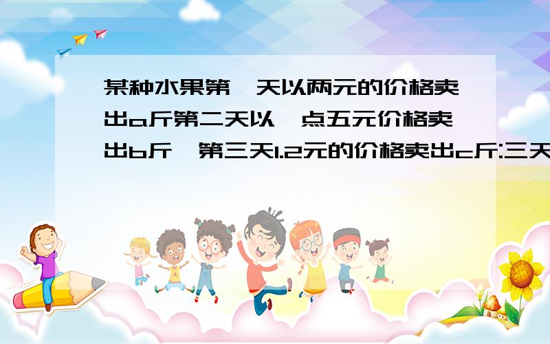 某种水果第一天以两元的价格卖出a斤第二天以一点五元价格卖出b斤,第三天1.2元的价格卖出c斤:三天共卖出水果多少斤?就三天共卖得多少元?