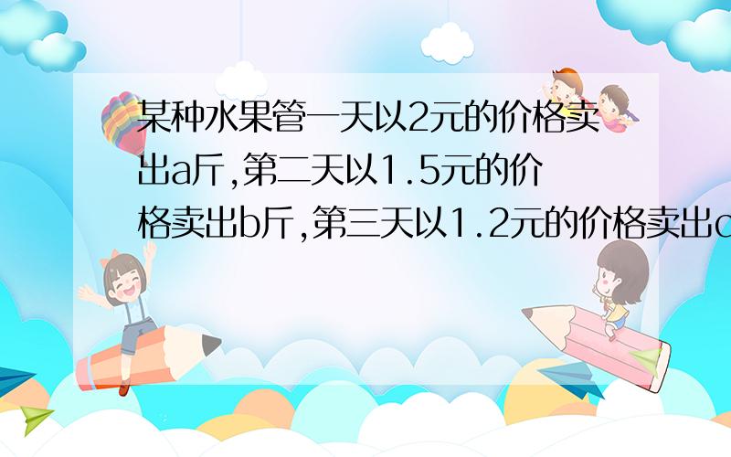 某种水果管一天以2元的价格卖出a斤,第二天以1.5元的价格卖出b斤,第三天以1.2元的价格卖出c斤,求：(1)三天共卖出水果多少斤?        (2)这三天共得多少元?         (3)三天平均售价是多少?         (